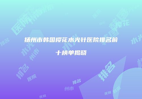 扬州市韩国樱花水光针医院排名前十榜单揭晓