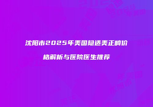 沈阳市2025年美国隐适美正畸价格解析与医院医生推荐