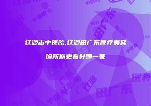 辽源市中医院,辽源田广东医疗美容诊所你更看好哪一家
