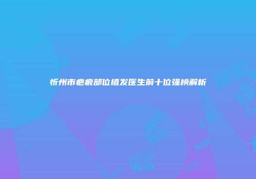 忻州市疤痕部位植发医生前十位强榜解析
