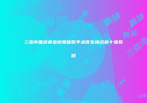 三亚市面部黄金微雕吸脂手术医生排名前十强揭晓