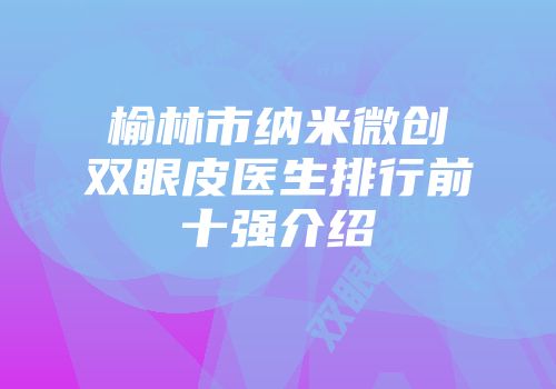 榆林市纳米微创双眼皮医生排行前十强介绍