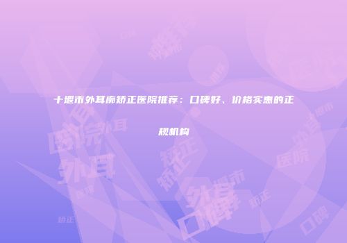 十堰市外耳廓矫正医院推荐：口碑好、价格实惠的正规机构