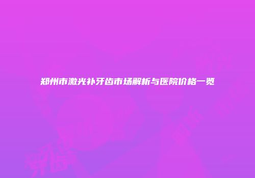 郑州市激光补牙齿市场解析与医院价格一览