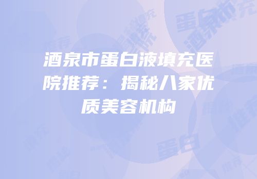 酒泉市蛋白液填充医院推荐：揭秘八家优质美容机构