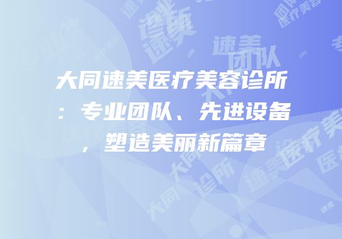 大同速美医疗美容诊所：专业团队、先进设备，塑造美丽新篇章