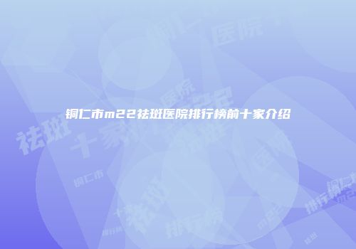 铜仁市m22祛斑医院排行榜前十家介绍