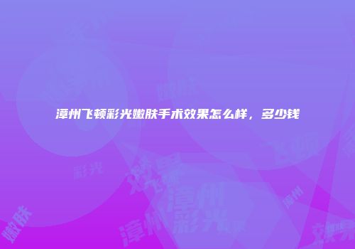 漳州飞顿彩光嫩肤手术效果怎么样，多少钱