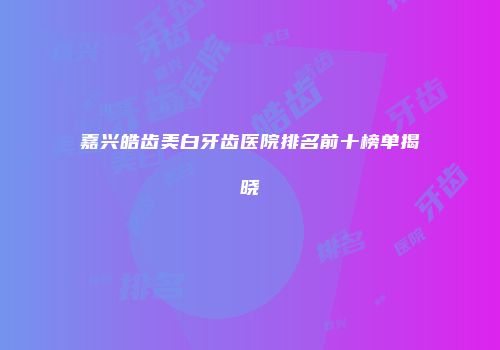 嘉兴皓齿美白牙齿医院排名前十榜单揭晓