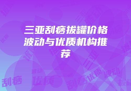 三亚刮痧拔罐价格波动与优质机构推荐