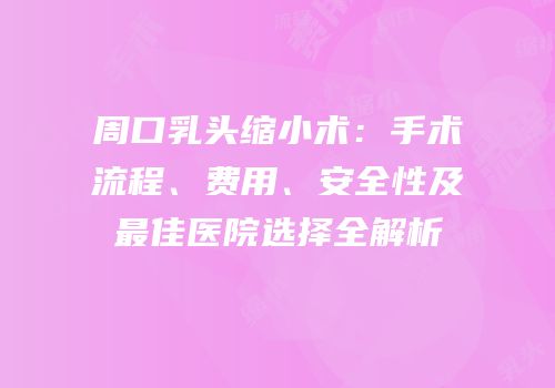 周口乳头缩小术：手术流程、费用、安全性及最佳医院选择全解析