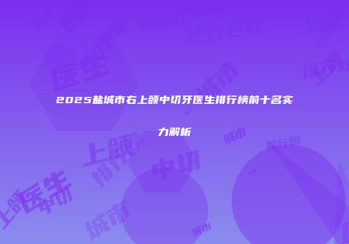 2025盐城市右上颌中切牙医生排行榜前十名实力解析