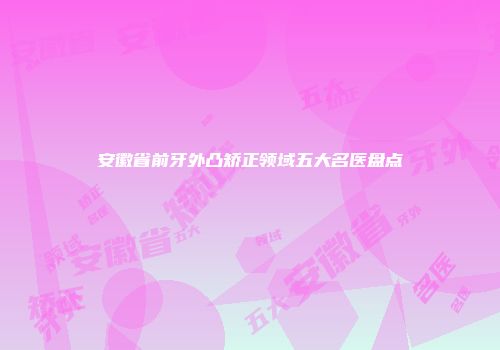 安徽省前牙外凸矫正领域五大名医盘点