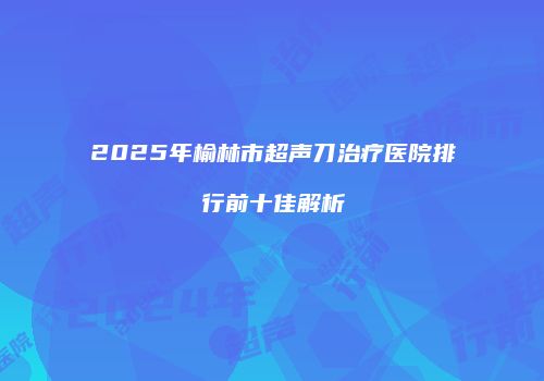 2025年榆林市超声刀治疗医院排行前十佳解析
