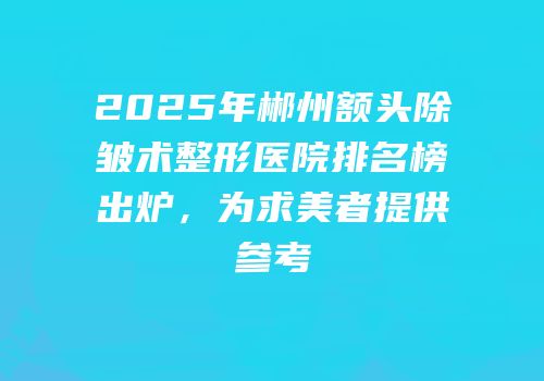 2025年郴州额头除皱术整形医院排名榜出炉，为求美者提供参考