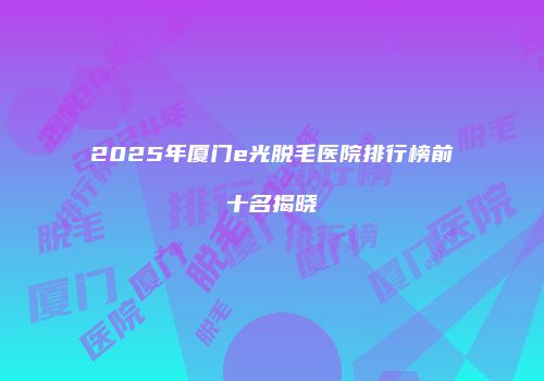 2025年厦门e光脱毛医院排行榜前十名揭晓