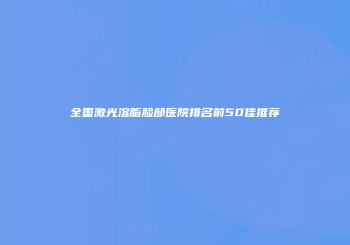 全国激光溶脂脸部医院排名前50佳推荐
