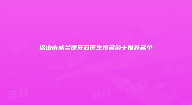 保山市威兰德牙冠医生排名前十推荐名单
