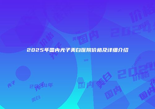 2025年国内光子美白医院价格及详细介绍