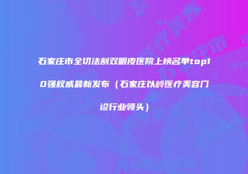 石家庄市全切法割双眼皮医院上榜名单top10强权威最新发布（石家庄以岭医疗美容门诊行业领头）
