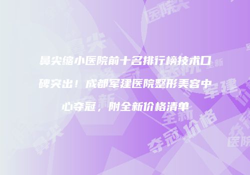 鼻尖缩小医院前十名排行榜技术口碑突出！成都军建医院整形美容中心夺冠，附全新价格清单