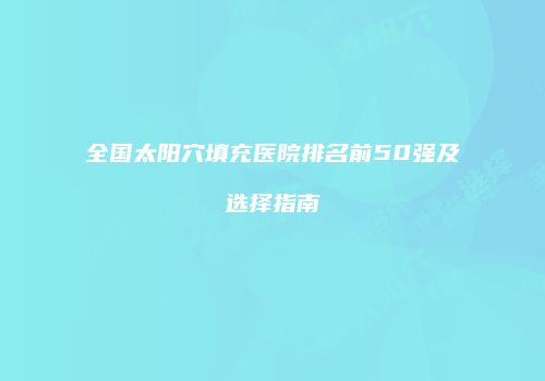 全国太阳穴填充医院排名前50强及选择指南