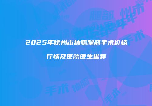 2025年徐州市抽脂腿部手术价格行情及医院医生推荐