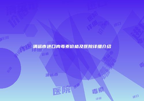 清远市进口肉毒素价格及医院详细介绍