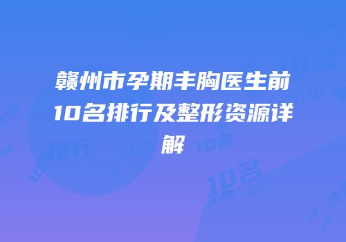 赣州市孕期丰胸医生前10名排行及整形资源详解