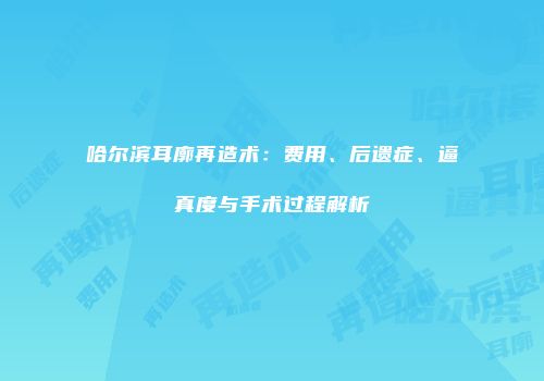 哈尔滨耳廓再造术：费用、后遗症、逼真度与手术过程解析