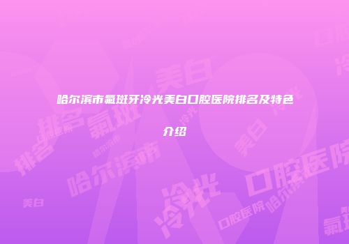 哈尔滨市氟斑牙冷光美白口腔医院排名及特色介绍