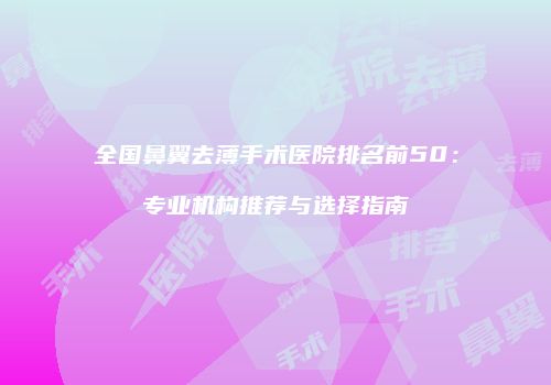全国鼻翼去薄手术医院排名前50：专业机构推荐与选择指南