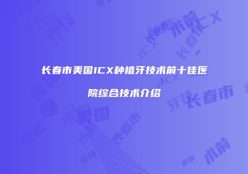 长春市美国ICX种植牙技术前十佳医院综合技术介绍