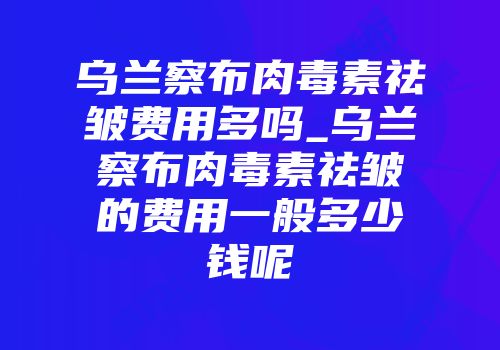 乌兰察布肉毒素祛皱费用多吗_乌兰察布肉毒素祛皱的费用一般多少钱呢