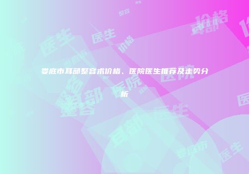 娄底市耳部整容术价格、医院医生推荐及走势分析