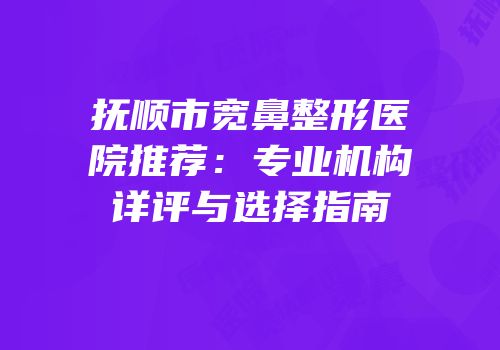抚顺市宽鼻整形医院推荐：专业机构详评与选择指南