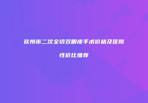 钦州市二次全切双眼皮手术价格及医院性价比推荐