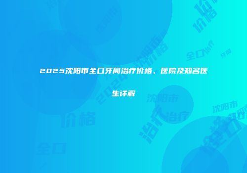 2025沈阳市全口牙周治疗价格、医院及知名医生详解