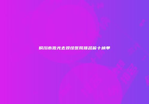 铜川市激光去颈纹医院排名前十榜单