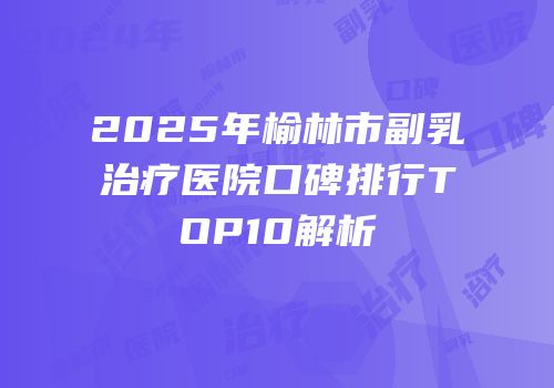 2025年榆林市副乳治疗医院口碑排行TOP10解析