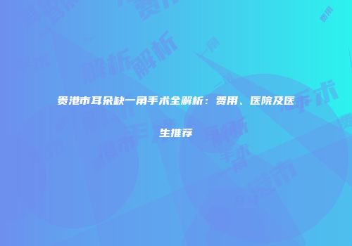 贵港市耳朵缺一角手术全解析：费用、医院及医生推荐