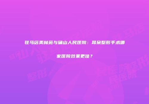 驻马店美林苑与确山人民医院：耳朵整形手术哪家医院效果更佳？