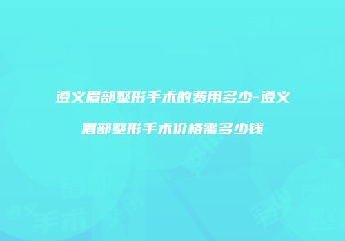 遵义眉部整形手术的费用多少-遵义眉部整形手术价格需多少钱