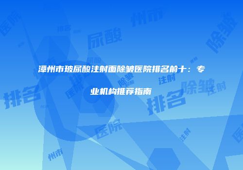 漳州市玻尿酸注射面除皱医院排名前十：专业机构推荐指南