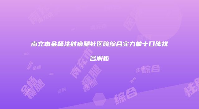 南充市金杨注射瘦腿针医院综合实力前十口碑排名解析