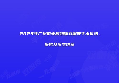 2025年广州市无痕翘睫双眼皮手术价格、医院及医生推荐