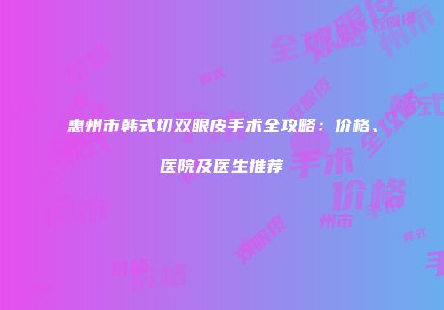 惠州市韩式切双眼皮手术全攻略：价格、医院及医生推荐