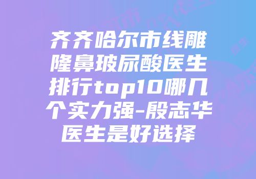 齐齐哈尔市线雕隆鼻玻尿酸医生排行top10哪几个实力强-殷志华医生是好选择