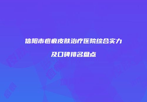 信阳市痘痕皮肤治疗医院综合实力及口碑排名盘点
