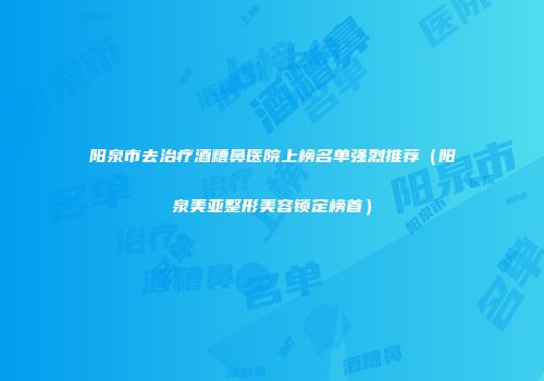 阳泉市去治疗酒糟鼻医院上榜名单强烈推荐（阳泉美亚整形美容锁定榜首）